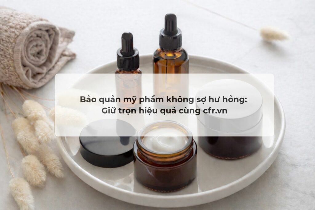 Bảo quản mỹ phẩm không sợ hư hỏng: Giữ trọn hiệu quả cùng cfr.vn