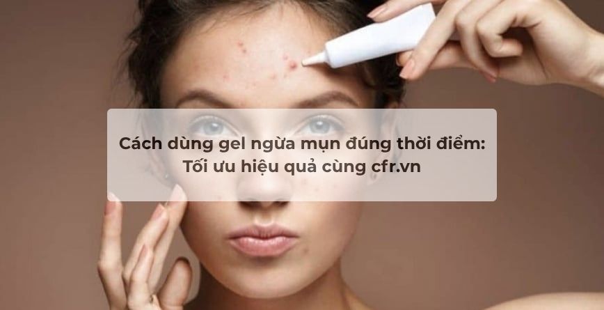 Cách dùng gel ngừa mụn đúng thời điểm: Tối ưu hiệu quả cùng cfr.vn