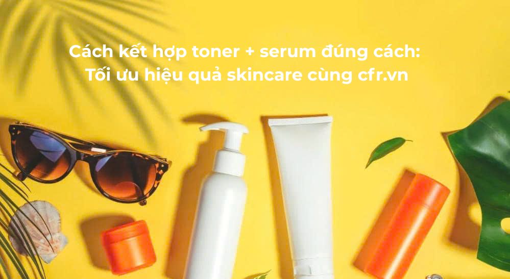Cách kết hợp toner + serum đúng cách: Tối ưu hiệu quả skincare cùng cfr.vn