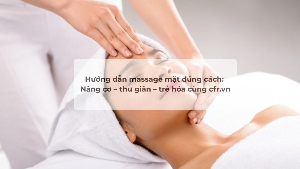 Hướng dẫn massage mặt đúng cách: Nâng cơ – thư giãn – trẻ hóa cùng cfr.vn